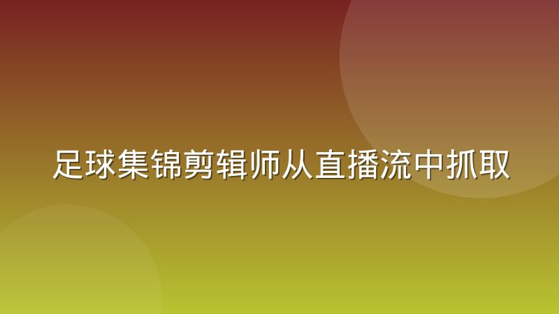 足球集锦剪辑师从直播流中抓取素材的工作习惯